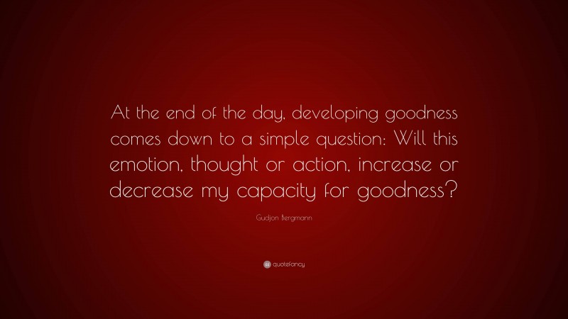 Gudjon Bergmann Quote: “At the end of the day, developing goodness comes down to a simple question: Will this emotion, thought or action, increase or decrease my capacity for goodness?”