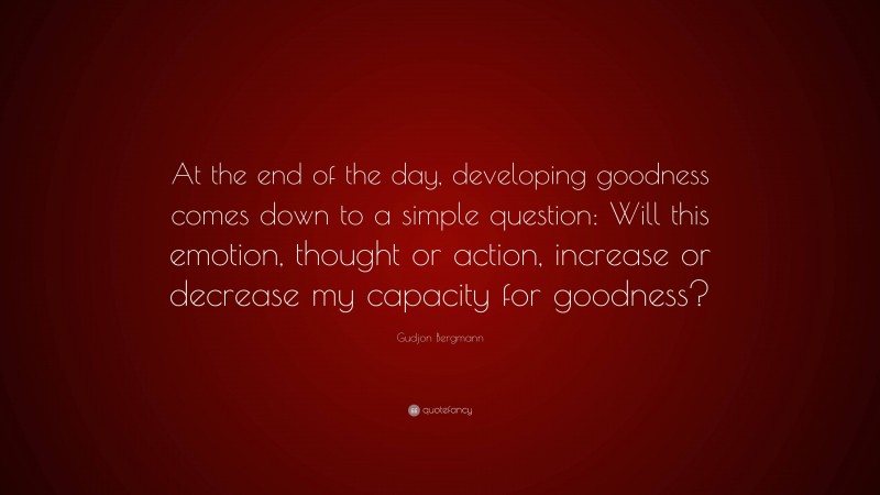 Gudjon Bergmann Quote: “At the end of the day, developing goodness comes down to a simple question: Will this emotion, thought or action, increase or decrease my capacity for goodness?”