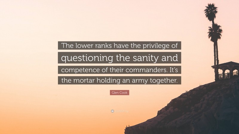 Glen Cook Quote: “The lower ranks have the privilege of questioning the sanity and competence of their commanders. It’s the mortar holding an army together.”