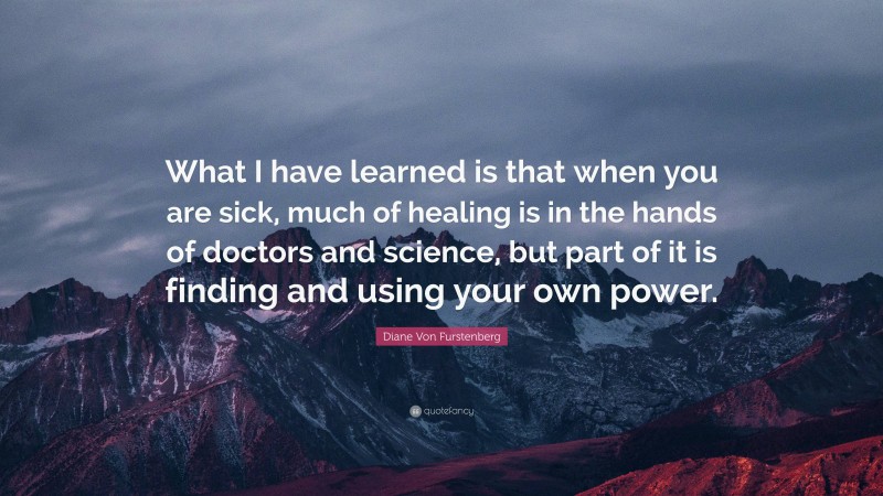 Diane Von Furstenberg Quote: “What I have learned is that when you are sick, much of healing is in the hands of doctors and science, but part of it is finding and using your own power.”