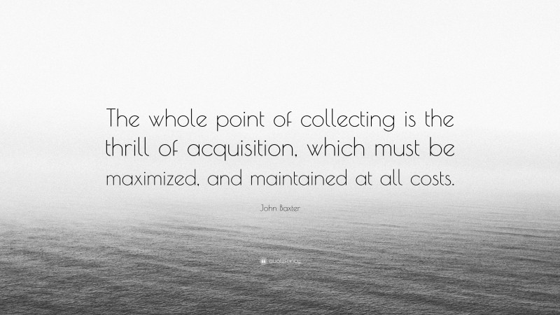 John Baxter Quote: “The whole point of collecting is the thrill of acquisition, which must be maximized, and maintained at all costs.”