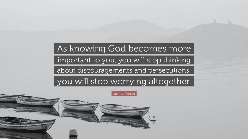 Sunday Adelaja Quote: “As knowing God becomes more important to you, you will stop thinking about discouragements and persecutions; you will stop worrying altogether.”