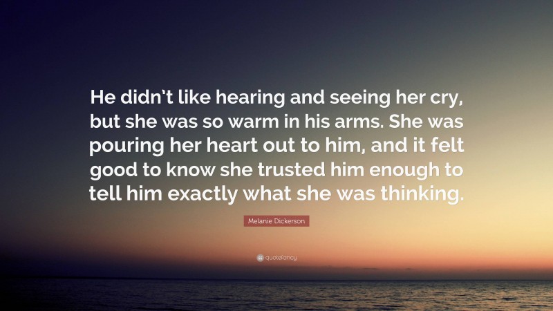 Melanie Dickerson Quote: “He didn’t like hearing and seeing her cry, but she was so warm in his arms. She was pouring her heart out to him, and it felt good to know she trusted him enough to tell him exactly what she was thinking.”