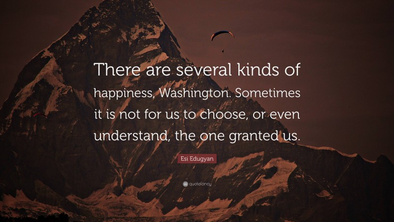 Esi Edugyan Quote: “There are several kinds of happiness, Washington. Sometimes it is not for us to choose, or even understand, the one granted us.”