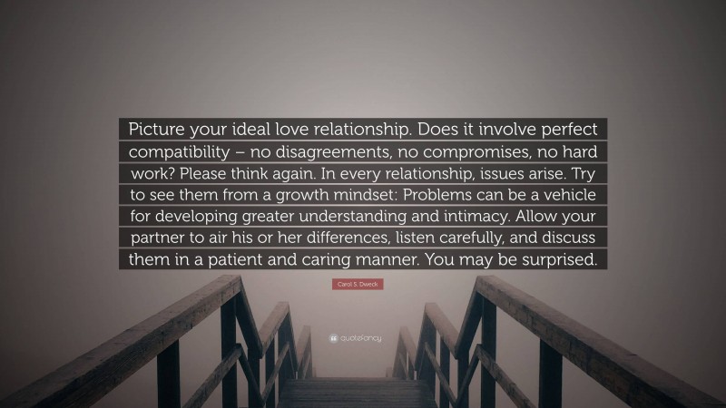 Carol S. Dweck Quote: “Picture your ideal love relationship. Does it involve perfect compatibility – no disagreements, no compromises, no hard work? Please think again. In every relationship, issues arise. Try to see them from a growth mindset: Problems can be a vehicle for developing greater understanding and intimacy. Allow your partner to air his or her differences, listen carefully, and discuss them in a patient and caring manner. You may be surprised.”