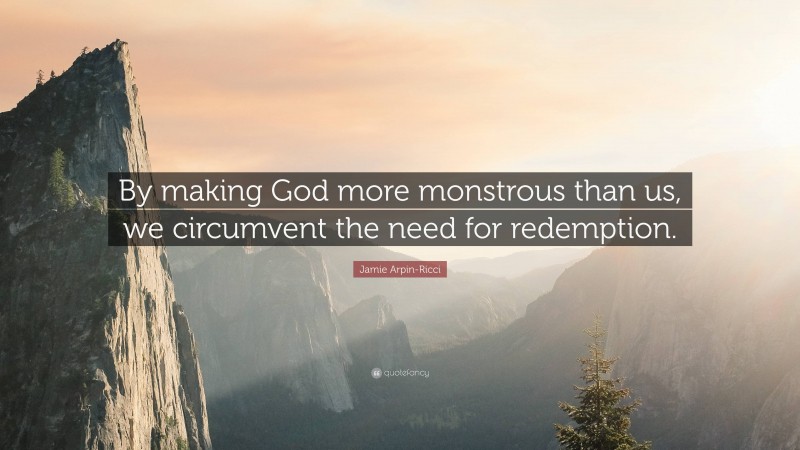 Jamie Arpin-Ricci Quote: “By making God more monstrous than us, we circumvent the need for redemption.”