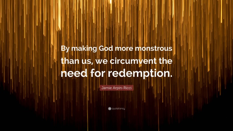 Jamie Arpin-Ricci Quote: “By making God more monstrous than us, we circumvent the need for redemption.”