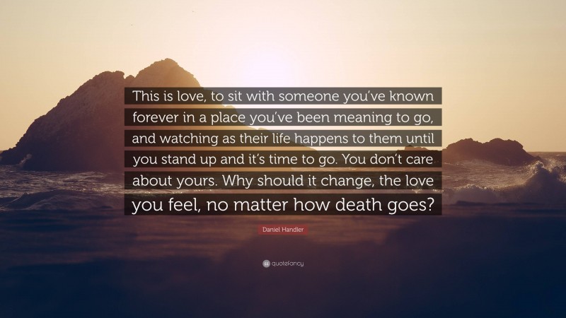 Daniel Handler Quote: “This is love, to sit with someone you’ve known forever in a place you’ve been meaning to go, and watching as their life happens to them until you stand up and it’s time to go. You don’t care about yours. Why should it change, the love you feel, no matter how death goes?”