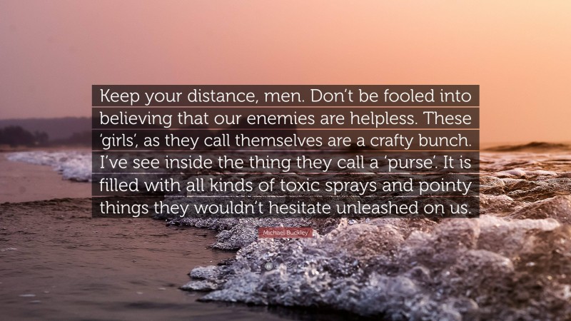 Michael Buckley Quote: “Keep your distance, men. Don’t be fooled into believing that our enemies are helpless. These ‘girls’, as they call themselves are a crafty bunch. I’ve see inside the thing they call a ‘purse’. It is filled with all kinds of toxic sprays and pointy things they wouldn’t hesitate unleashed on us.”