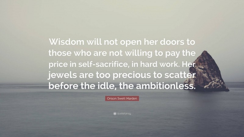 Orison Swett Marden Quote: “Wisdom will not open her doors to those who are not willing to pay the price in self-sacrifice, in hard work. Her jewels are too precious to scatter before the idle, the ambitionless.”