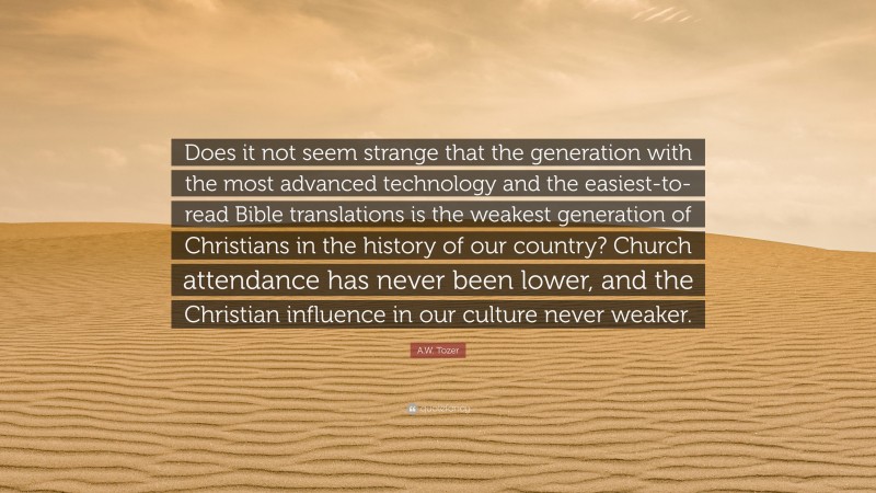 A.W. Tozer Quote: “Does it not seem strange that the generation with the most advanced technology and the easiest-to-read Bible translations is the weakest generation of Christians in the history of our country? Church attendance has never been lower, and the Christian influence in our culture never weaker.”