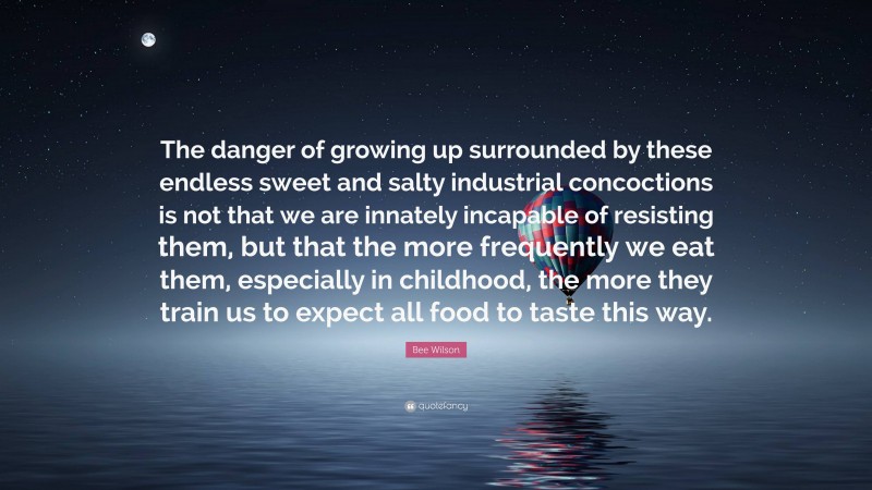 Bee Wilson Quote: “The danger of growing up surrounded by these endless sweet and salty industrial concoctions is not that we are innately incapable of resisting them, but that the more frequently we eat them, especially in childhood, the more they train us to expect all food to taste this way.”