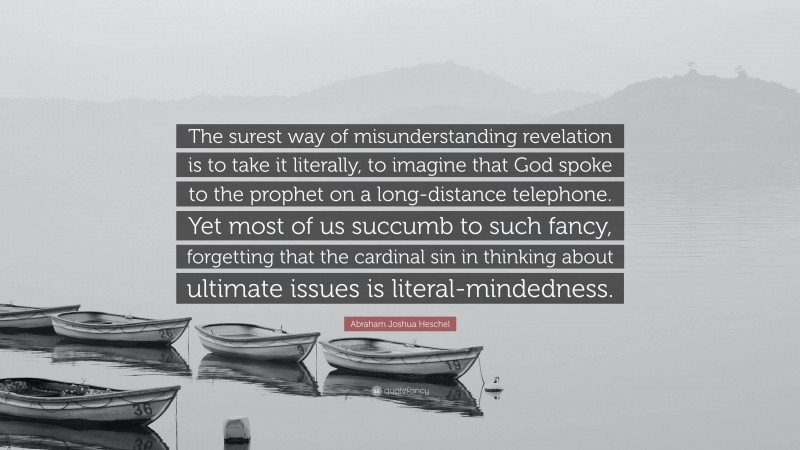 Abraham Joshua Heschel Quote: “The surest way of misunderstanding revelation is to take it literally, to imagine that God spoke to the prophet on a long-distance telephone. Yet most of us succumb to such fancy, forgetting that the cardinal sin in thinking about ultimate issues is literal-mindedness.”