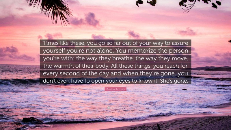 Courtney Summers Quote: “Times like these, you go so far out of your way to assure yourself you’re not alone. You memorize the person you’re with: the way they breathe, the way they move, the warmth of their body. All these things, you reach for every second of the day and when they’re gone, you don’t even have to open your eyes to know it. She’s gone.”