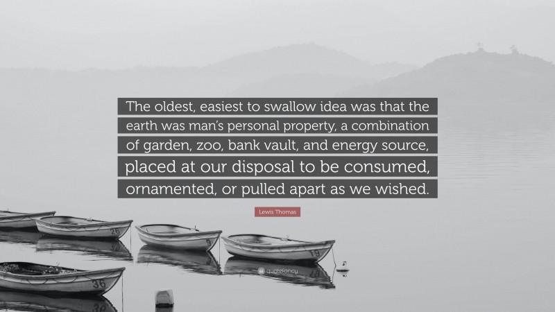 Lewis Thomas Quote: “The oldest, easiest to swallow idea was that the earth was man’s personal property, a combination of garden, zoo, bank vault, and energy source, placed at our disposal to be consumed, ornamented, or pulled apart as we wished.”