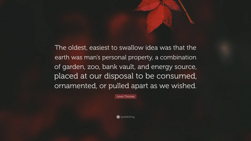 Lewis Thomas Quote: “The oldest, easiest to swallow idea was that the earth was man’s personal property, a combination of garden, zoo, bank vault, and energy source, placed at our disposal to be consumed, ornamented, or pulled apart as we wished.”