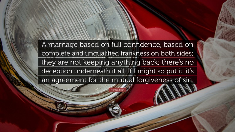 Henrik Ibsen Quote: “A marriage based on full confidence, based on complete and unqualified frankness on both sides; they are not keeping anything back; there’s no deception underneath it all. If I might so put it, it’s an agreement for the mutual forgiveness of sin.”