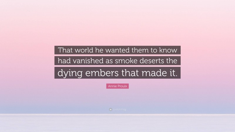 Annie Proulx Quote: “That world he wanted them to know had vanished as smoke deserts the dying embers that made it.”
