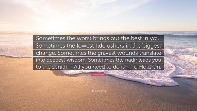 Manprit Kaur Quote: “Sometimes the worst brings out the best in you, Sometimes the lowest tide ushers in the biggest change, Sometimes the gravest wounds translate into deepest wisdom, Sometimes the nadir leads you to the zenith – All you need to do is – To Hold On.”