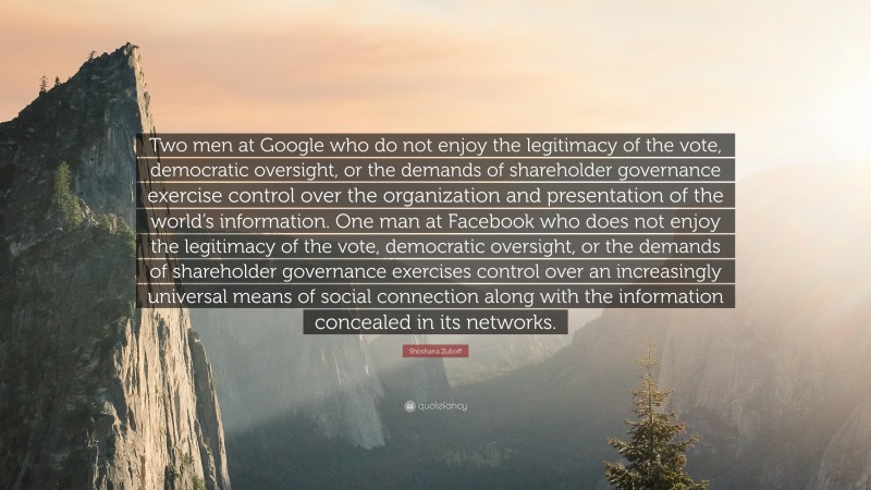 Shoshana Zuboff Quote: “Two men at Google who do not enjoy the legitimacy of the vote, democratic oversight, or the demands of shareholder governance exercise control over the organization and presentation of the world’s information. One man at Facebook who does not enjoy the legitimacy of the vote, democratic oversight, or the demands of shareholder governance exercises control over an increasingly universal means of social connection along with the information concealed in its networks.”