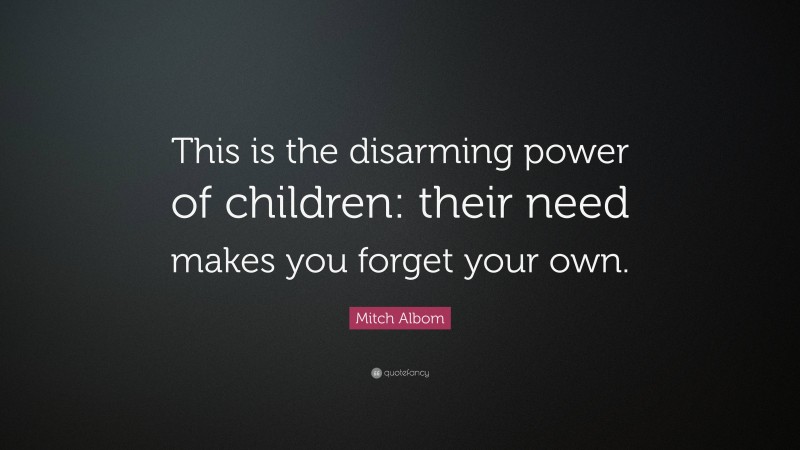 Mitch Albom Quote: “This is the disarming power of children: their need makes you forget your own.”