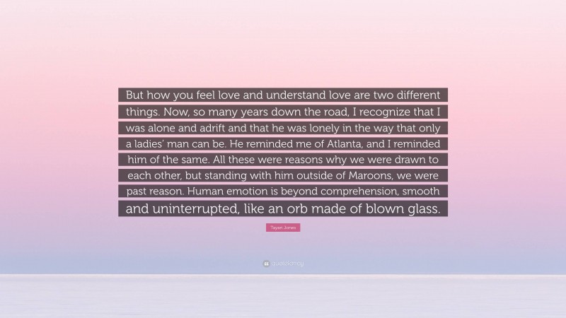 Tayari Jones Quote: “But how you feel love and understand love are two different things. Now, so many years down the road, I recognize that I was alone and adrift and that he was lonely in the way that only a ladies’ man can be. He reminded me of Atlanta, and I reminded him of the same. All these were reasons why we were drawn to each other, but standing with him outside of Maroons, we were past reason. Human emotion is beyond comprehension, smooth and uninterrupted, like an orb made of blown glass.”