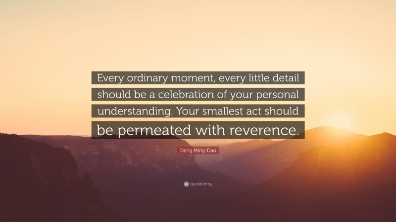 Deng Ming-Dao Quote: “Every ordinary moment, every little detail should be a celebration of your personal understanding. Your smallest act should be permeated with reverence.”