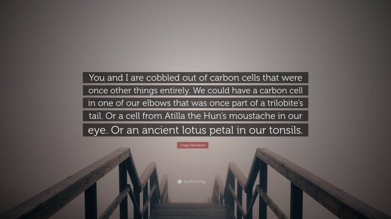 Craig Davidson Quote: “You and I are cobbled out of carbon cells that were once other things entirely. We could have a carbon cell in one of our elbows that was once part of a trilobite’s tail. Or a cell from Atilla the Hun’s moustache in our eye. Or an ancient lotus petal in our tonsils.”