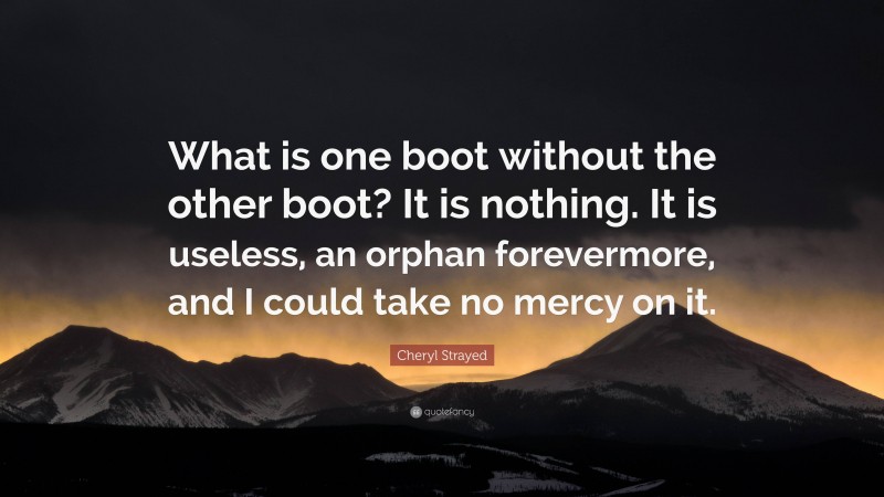 Cheryl Strayed Quote: “What is one boot without the other boot? It is nothing. It is useless, an orphan forevermore, and I could take no mercy on it.”