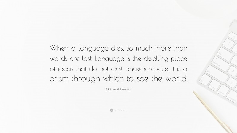 Robin Wall Kimmerer Quote: “When a language dies, so much more than words are lost. Language is the dwelling place of ideas that do not exist anywhere else. It is a prism through which to see the world.”