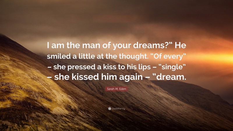 Sarah M. Eden Quote: “I am the man of your dreams?” He smiled a little at the thought. “Of every” – she pressed a kiss to his lips – “single” – she kissed him again – “dream.”