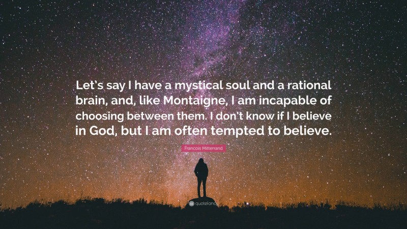 Francois Mitterrand Quote: “Let’s say I have a mystical soul and a rational brain, and, like Montaigne, I am incapable of choosing between them. I don’t know if I believe in God, but I am often tempted to believe.”