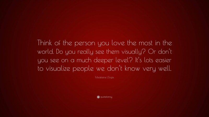 Madeleine L'Engle Quote: “Think of the person you love the most in the world. Do you really see them visually? Or don’t you see on a much deeper level? It’s lots easier to visualize people we don’t know very well.”