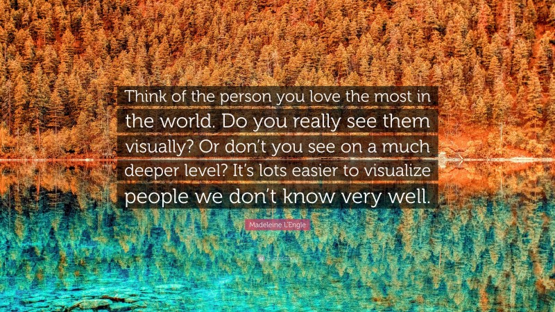 Madeleine L'Engle Quote: “Think of the person you love the most in the world. Do you really see them visually? Or don’t you see on a much deeper level? It’s lots easier to visualize people we don’t know very well.”