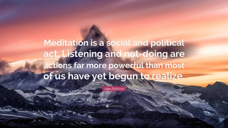 Joan Tollifson Quote: “Meditation is a social and political act. Listening and not-doing are actions far more powerful than most of us have yet begun to realize.”