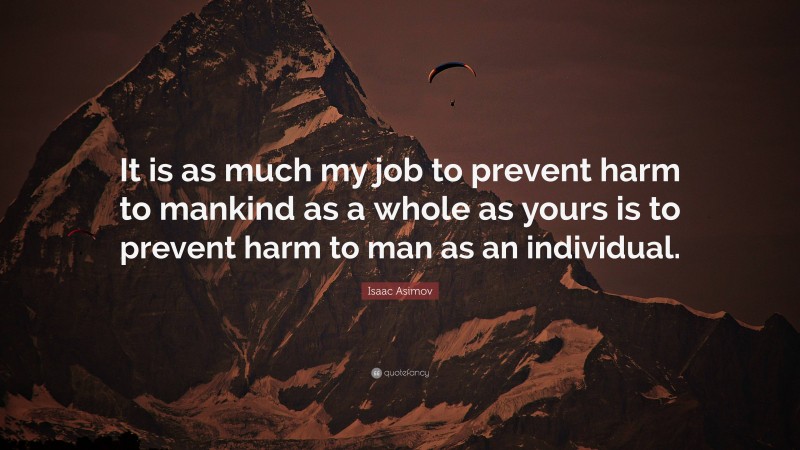 Isaac Asimov Quote: “It is as much my job to prevent harm to mankind as a whole as yours is to prevent harm to man as an individual.”