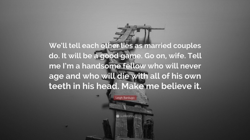 Leigh Bardugo Quote: “We’ll tell each other lies as married couples do. It will be a good game. Go on, wife. Tell me I’m a handsome fellow who will never age and who will die with all of his own teeth in his head. Make me believe it.”