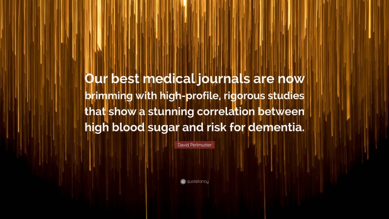 David Perlmutter Quote: “Our best medical journals are now brimming with high-profile, rigorous studies that show a stunning correlation between high blood sugar and risk for dementia.”