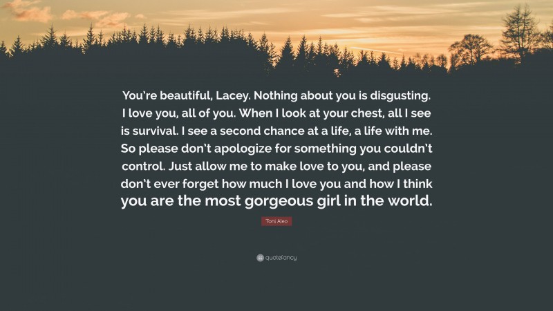 Toni Aleo Quote: “You’re beautiful, Lacey. Nothing about you is disgusting. I love you, all of you. When I look at your chest, all I see is survival. I see a second chance at a life, a life with me. So please don’t apologize for something you couldn’t control. Just allow me to make love to you, and please don’t ever forget how much I love you and how I think you are the most gorgeous girl in the world.”