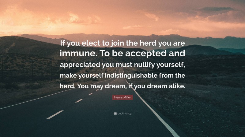 Henry Miller Quote: “If you elect to join the herd you are immune. To be accepted and appreciated you must nullify yourself, make yourself indistinguishable from the herd. You may dream, if you dream alike.”