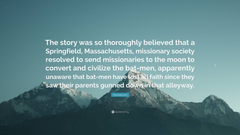 Cracked.com Quote: “The story was so thoroughly believed that a Springfield, Massachusetts, missionary society resolved to send missionaries to the moon to convert and civilize the bat-men, apparently unaware that bat-men have lost all faith since they saw their parents gunned down in that alleyway.”