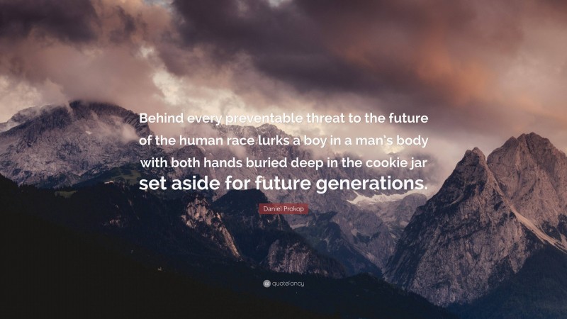 Daniel Prokop Quote: “Behind every preventable threat to the future of the human race lurks a boy in a man’s body with both hands buried deep in the cookie jar set aside for future generations.”