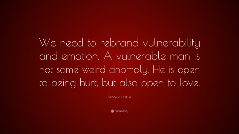 Grayson Perry Quote: “We need to rebrand vulnerability and emotion. A vulnerable man is not some weird anomaly. He is open to being hurt, but also open to love.”