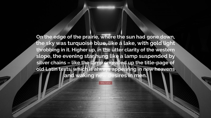 Willa Cather Quote: “On the edge of the prairie, where the sun had gone down, the sky was turquoise blue, like a lake, with gold light throbbing in it. Higher up, in the utter clarity of the western slope, the evening star hung like a lamp suspended by silver chains – like the lamp engraved up the title-page of old Latin texts, which is always appearing in new heavens and waking new desires in men.”
