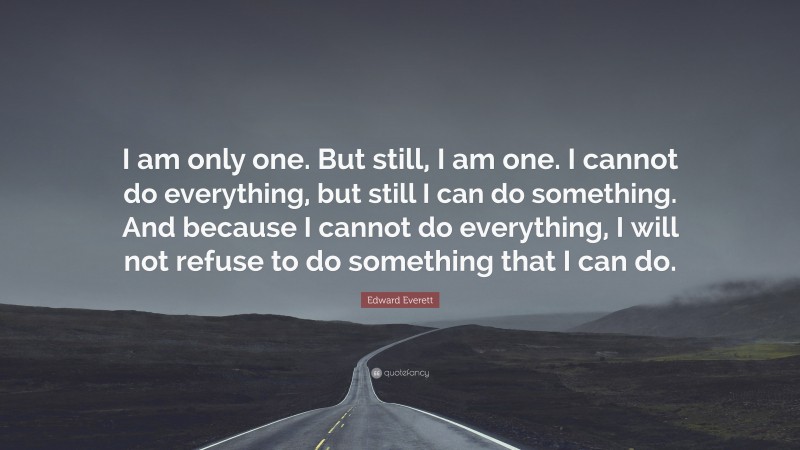Edward Everett Quote: “I am only one. But still, I am one. I cannot do everything, but still I can do something. And because I cannot do everything, I will not refuse to do something that I can do.”