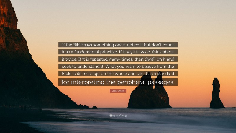 Dallas Willard Quote: “If the Bible says something once, notice it but don’t count it as a fundamental principle. If it says it twice, think about it twice. If it is repeated many times, then dwell on it and seek to understand it. What you want to believe from the Bible is its message on the whole and use it as a standard for interpreting the peripheral passages.”