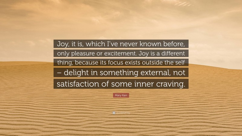 Mary Karr Quote: “Joy, it is, which I’ve never known before, only pleasure or excitement. Joy is a different thing, because its focus exists outside the self – delight in something external, not satisfaction of some inner craving.”