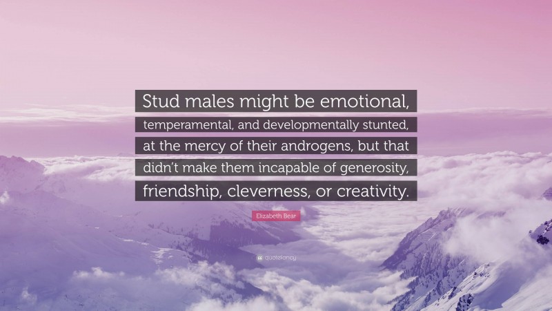 Elizabeth Bear Quote: “Stud males might be emotional, temperamental, and developmentally stunted, at the mercy of their androgens, but that didn’t make them incapable of generosity, friendship, cleverness, or creativity.”