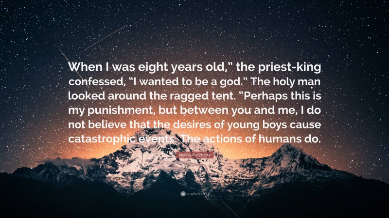 Melina Marchetta Quote: “When I was eight years old,” the priest-king confessed, “I wanted to be a god.” The holy man looked around the ragged tent. “Perhaps this is my punishment, but between you and me, I do not believe that the desires of young boys cause catastrophic events. The actions of humans do.”