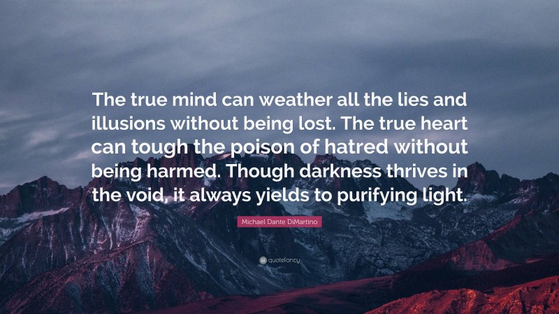 Michael Dante DiMartino Quote: “The true mind can weather all the lies and illusions without being lost. The true heart can tough the poison of hatred without being harmed. Though darkness thrives in the void, it always yields to purifying light.”